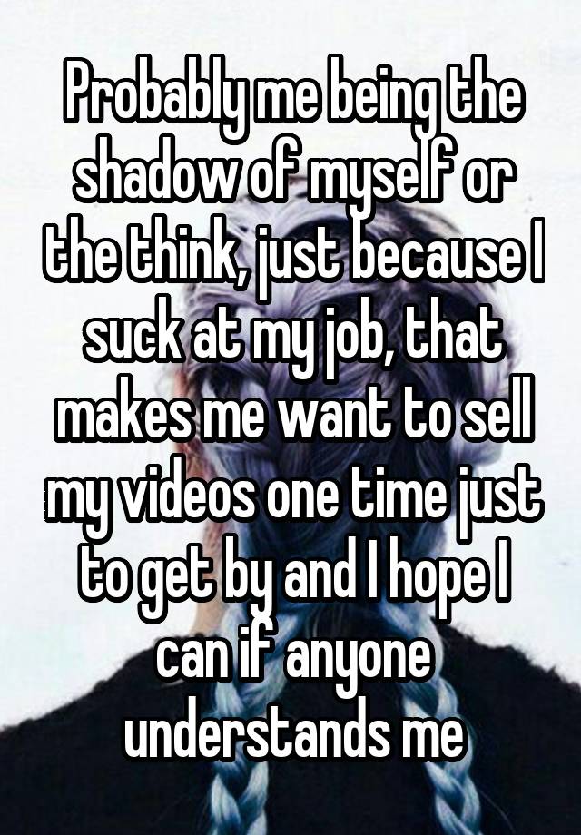 Probably me being the shadow of myself or the think, just because I suck at my job, that makes me want to sell my videos one time just to get by and I hope I can if anyone understands me