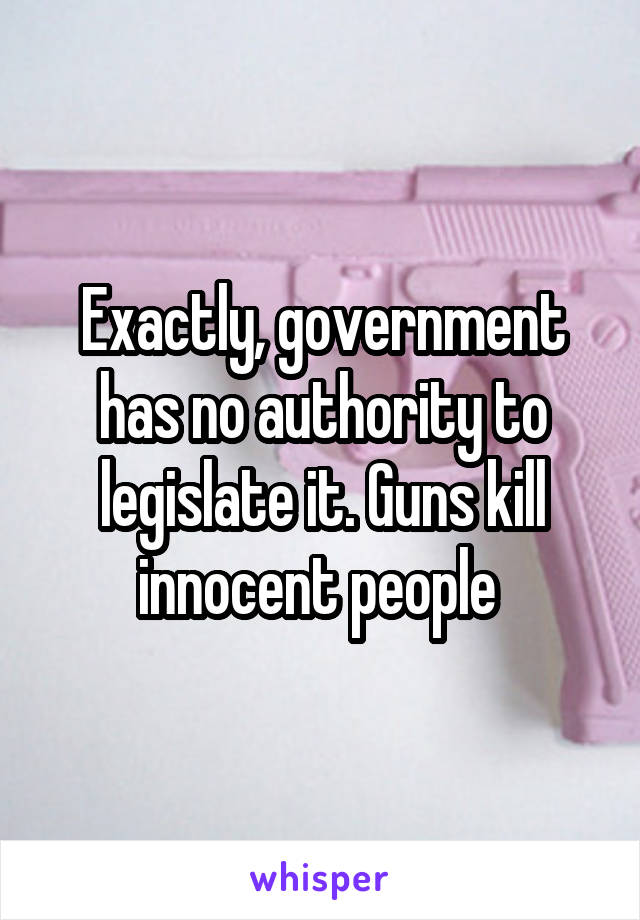 Exactly, government has no authority to legislate it. Guns kill innocent people 