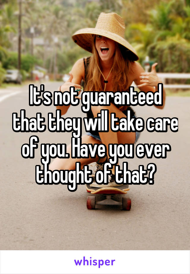 It's not guaranteed that they will take care of you. Have you ever thought of that?