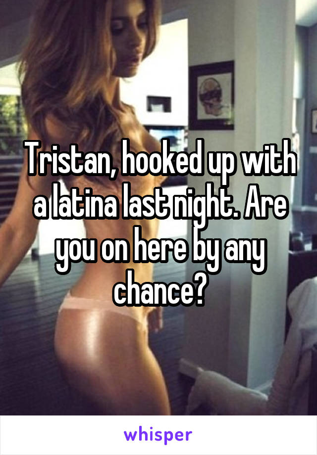 Tristan, hooked up with a latina last night. Are you on here by any chance?