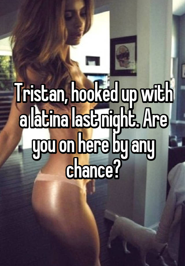 Tristan, hooked up with a latina last night. Are you on here by any chance?