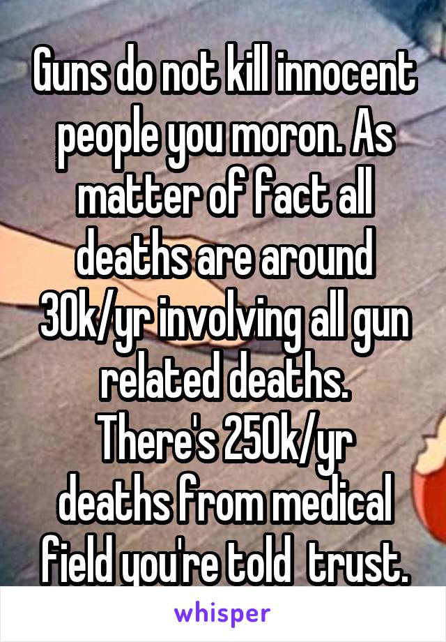 Guns do not kill innocent people you moron. As matter of fact all deaths are around 30k/yr involving all gun related deaths.
There's 250k/yr deaths from medical field you're told  trust.