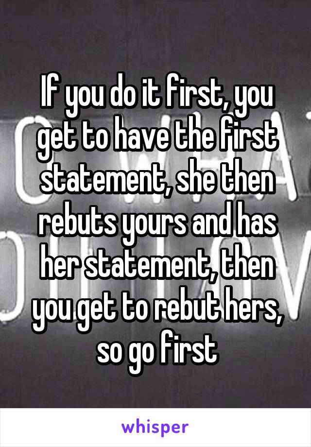 If you do it first, you get to have the first statement, she then rebuts yours and has her statement, then you get to rebut hers, so go first