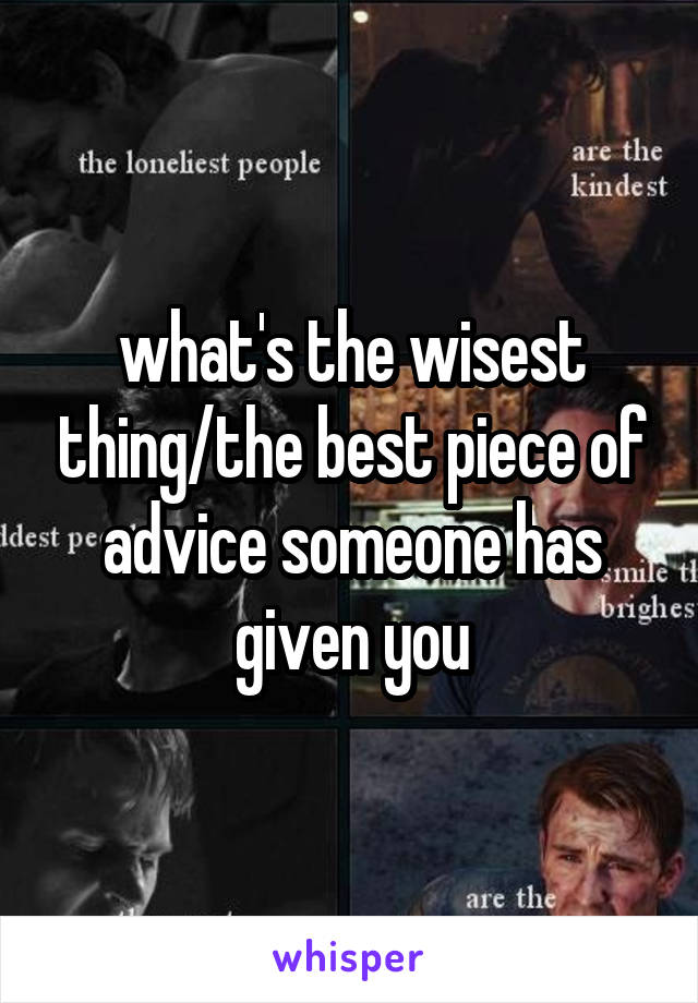 what's the wisest thing/the best piece of advice someone has given you