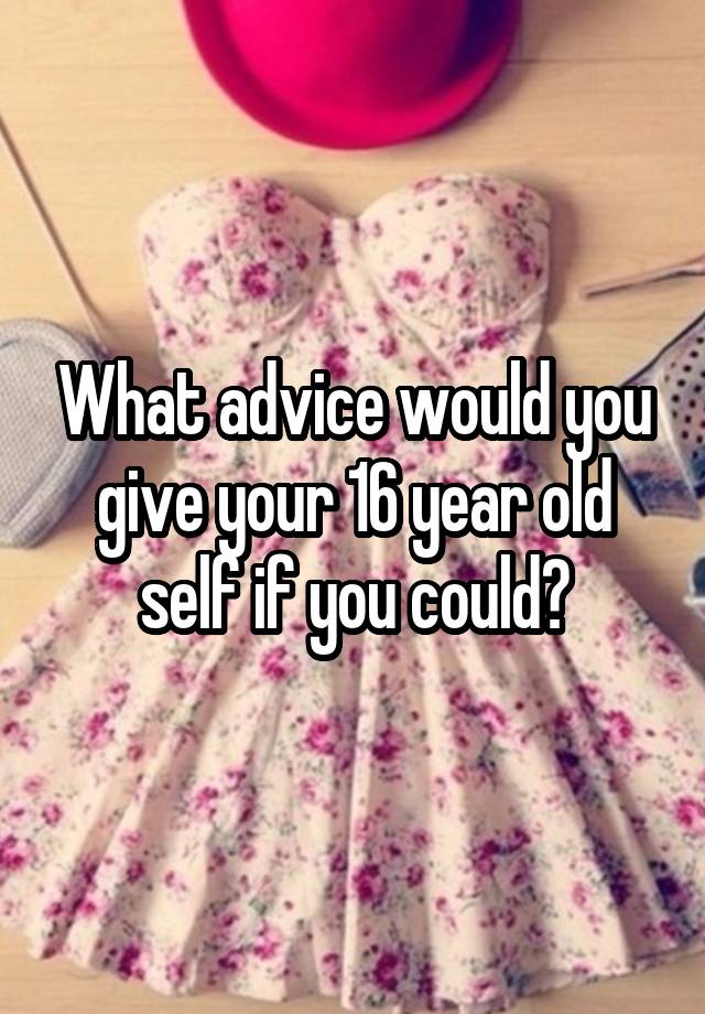 What advice would you give your 16 year old self if you could?