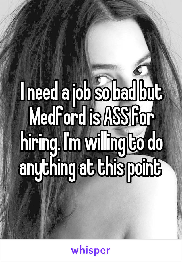 I need a job so bad but Medford is ASS for hiring. I'm willing to do anything at this point 