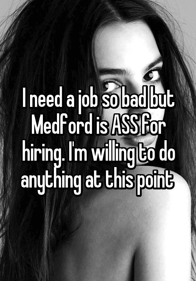 I need a job so bad but Medford is ASS for hiring. I'm willing to do anything at this point 