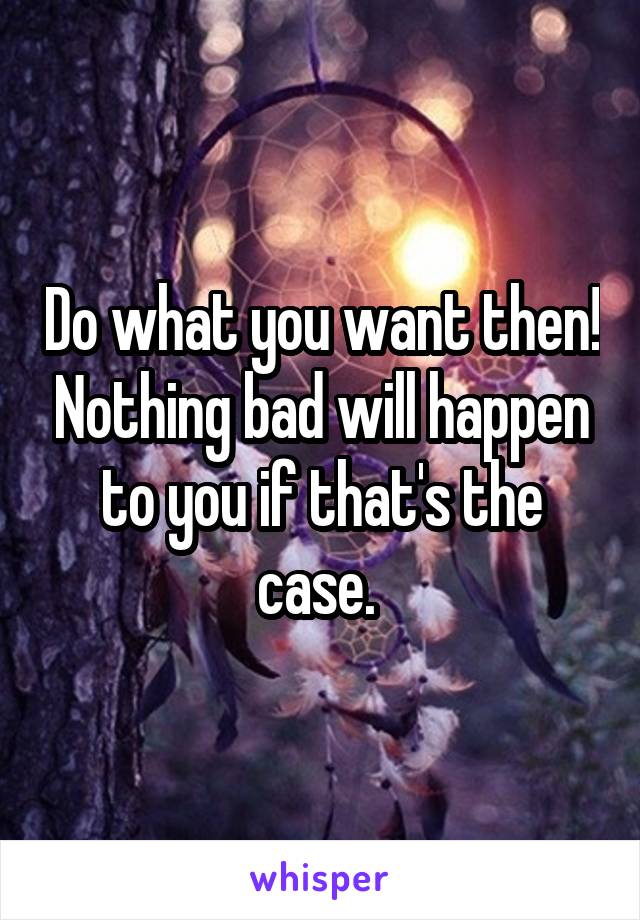 Do what you want then! Nothing bad will happen to you if that's the case. 