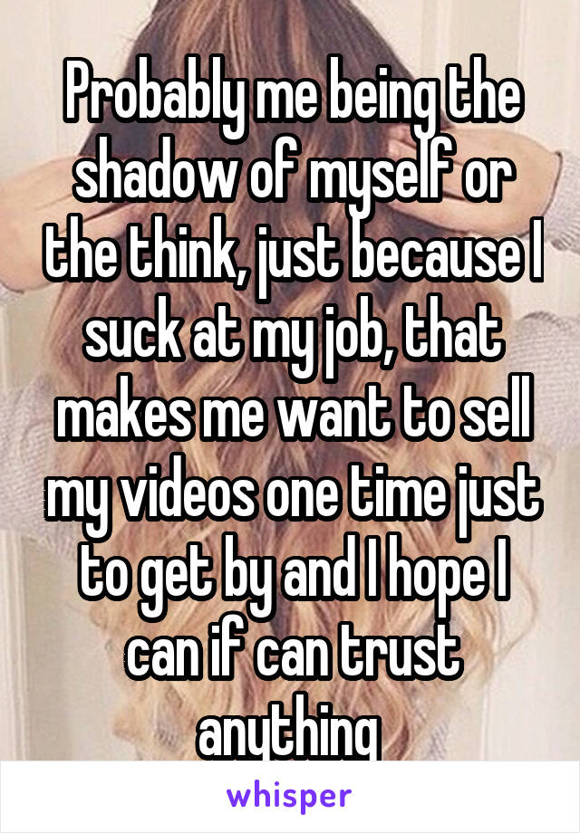 Probably me being the shadow of myself or the think, just because I suck at my job, that makes me want to sell my videos one time just to get by and I hope I can if can trust anything 