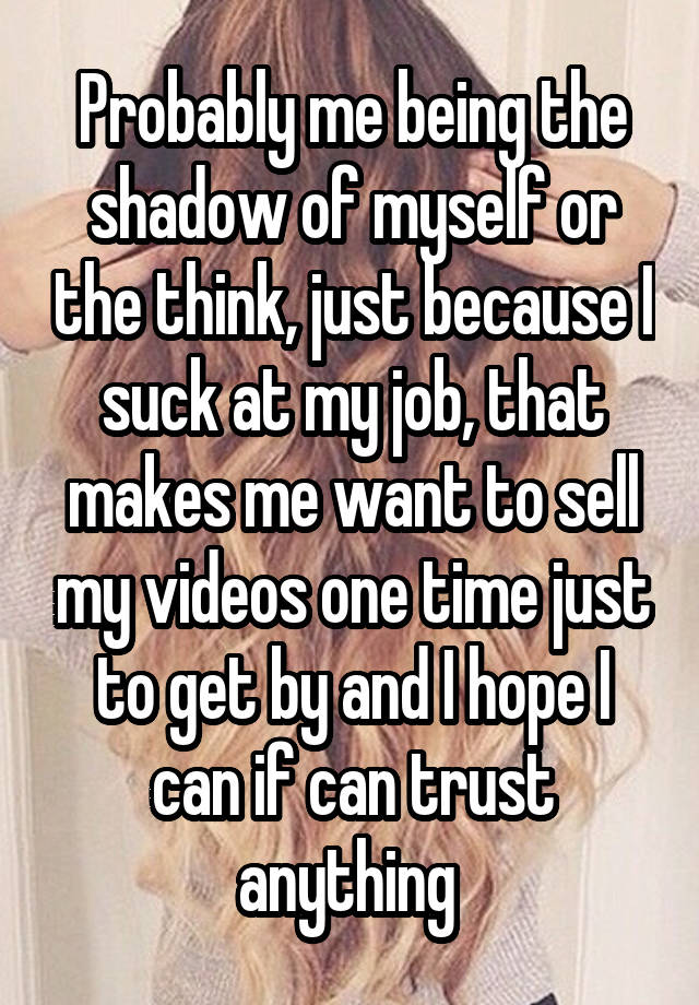 Probably me being the shadow of myself or the think, just because I suck at my job, that makes me want to sell my videos one time just to get by and I hope I can if can trust anything 