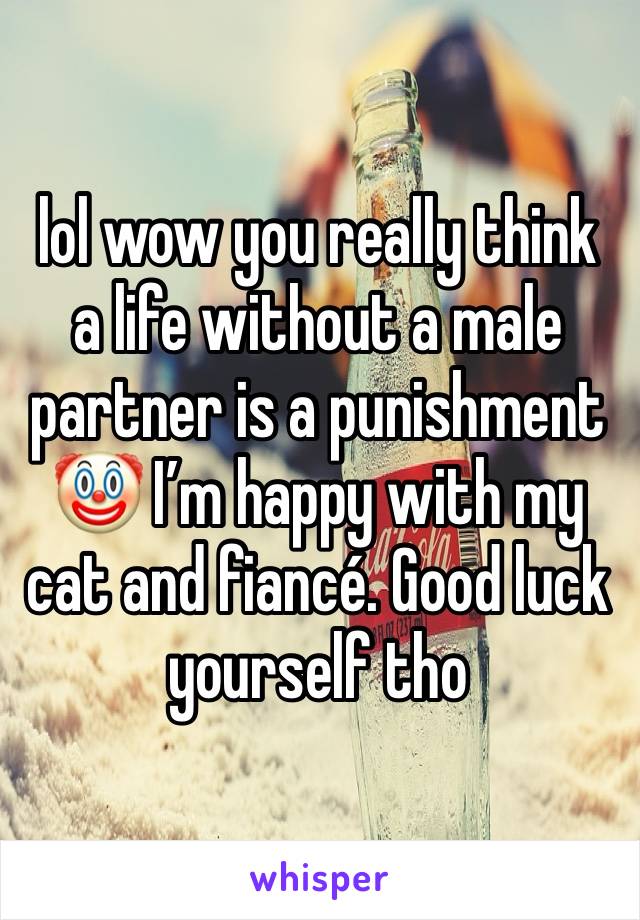 lol wow you really think a life without a male partner is a punishment 🤡 I’m happy with my cat and fiancé. Good luck yourself tho 