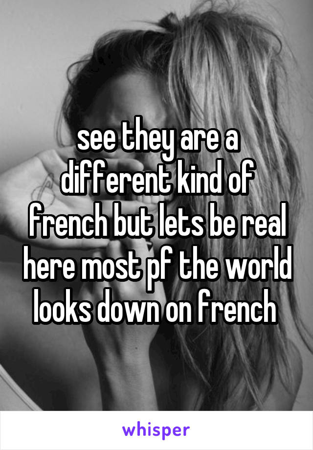 see they are a different kind of french but lets be real here most pf the world looks down on french 