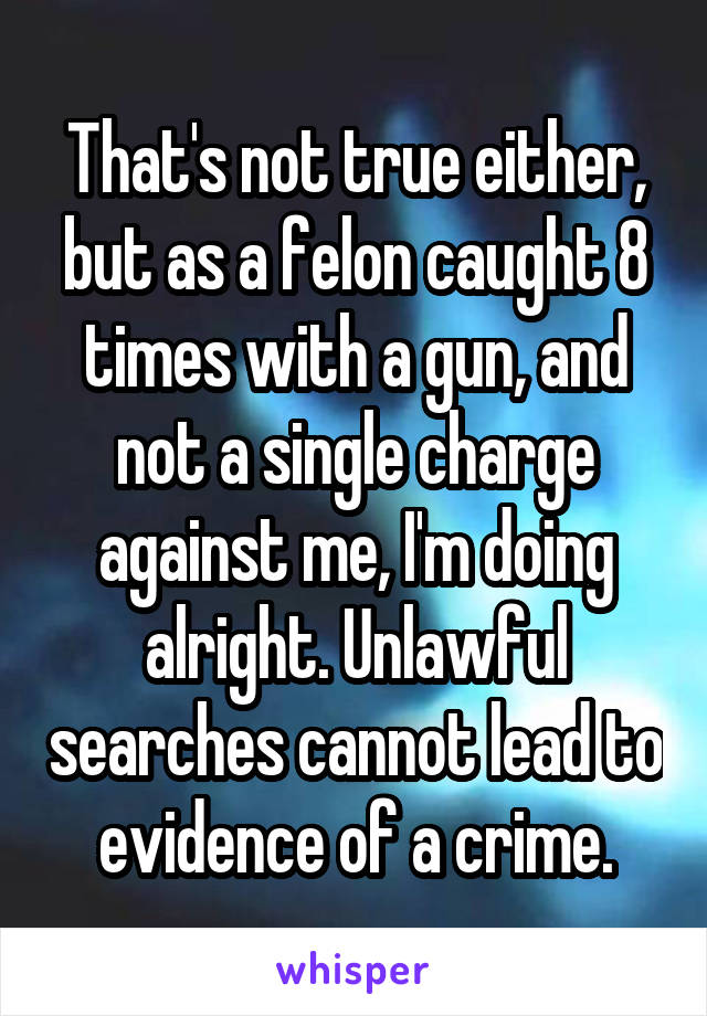 That's not true either, but as a felon caught 8 times with a gun, and not a single charge against me, I'm doing alright. Unlawful searches cannot lead to evidence of a crime.