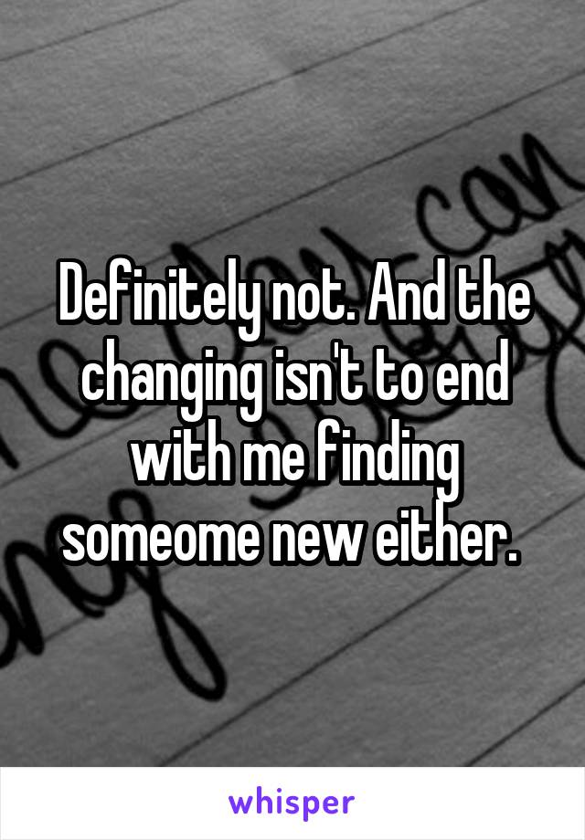 Definitely not. And the changing isn't to end with me finding someome new either. 