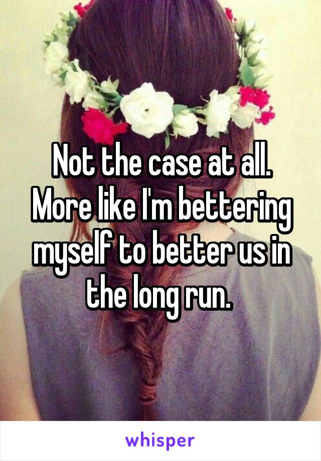 Not the case at all. More like I'm bettering myself to better us in the long run. 