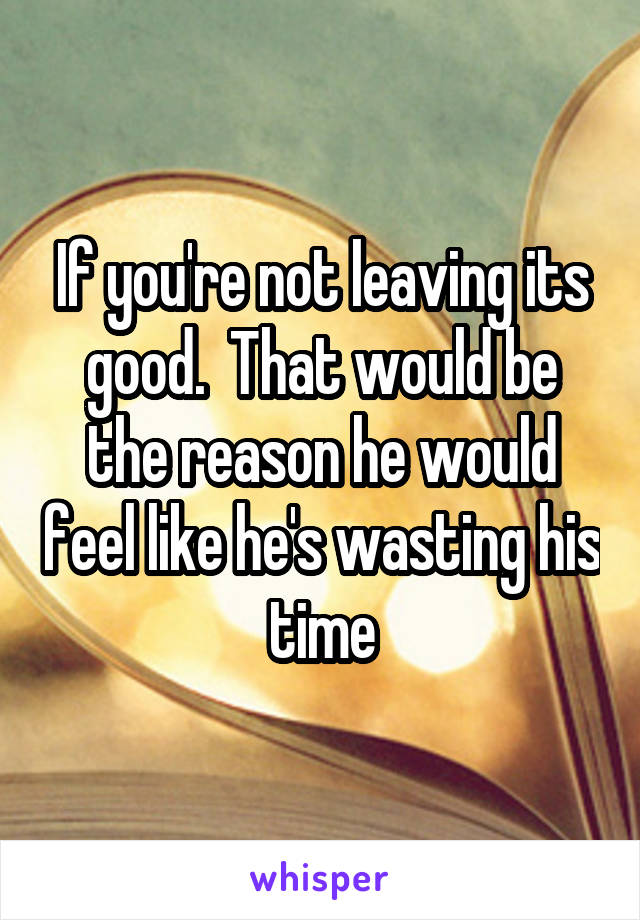 If you're not leaving its good.  That would be the reason he would feel like he's wasting his time