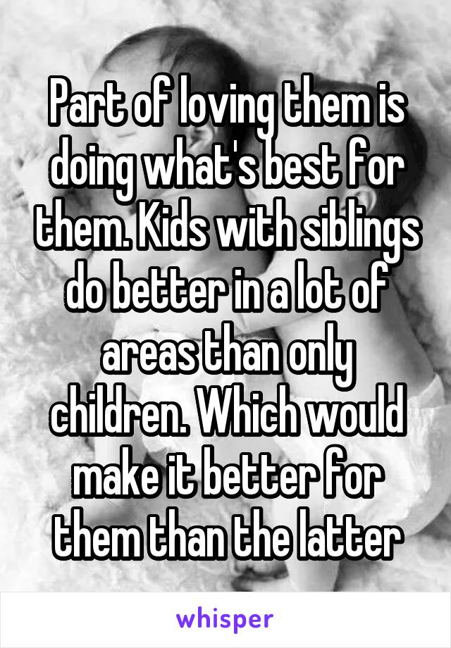 Part of loving them is doing what's best for them. Kids with siblings do better in a lot of areas than only children. Which would make it better for them than the latter