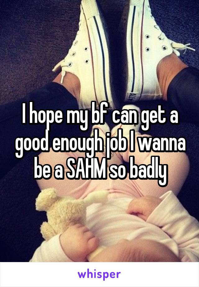 I hope my bf can get a good enough job I wanna be a SAHM so badly