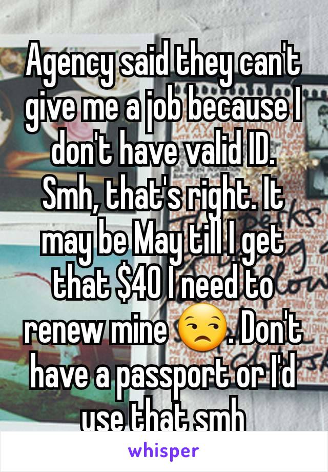 Agency said they can't give me a job because I don't have valid ID. Smh, that's right. It may be May till I get that $40 I need to renew mine 😒. Don't have a passport or I'd use that smh