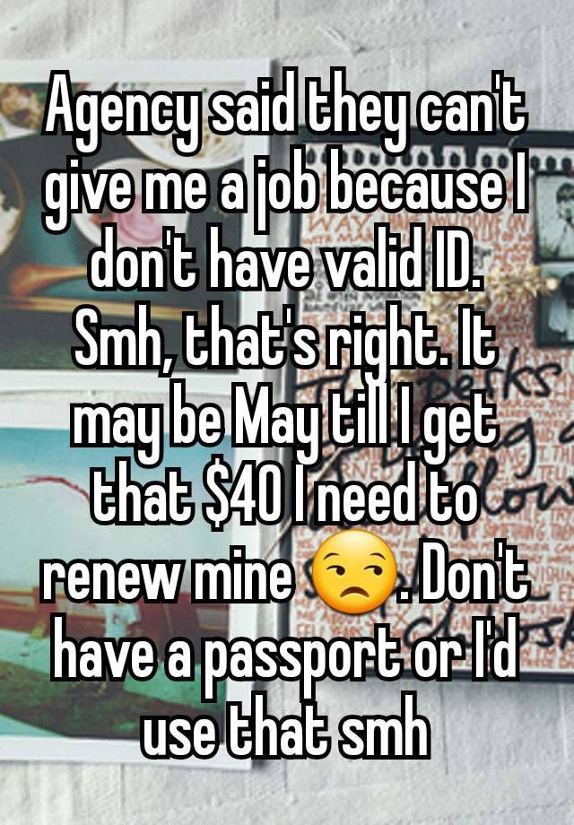 Agency said they can't give me a job because I don't have valid ID. Smh, that's right. It may be May till I get that $40 I need to renew mine 😒. Don't have a passport or I'd use that smh