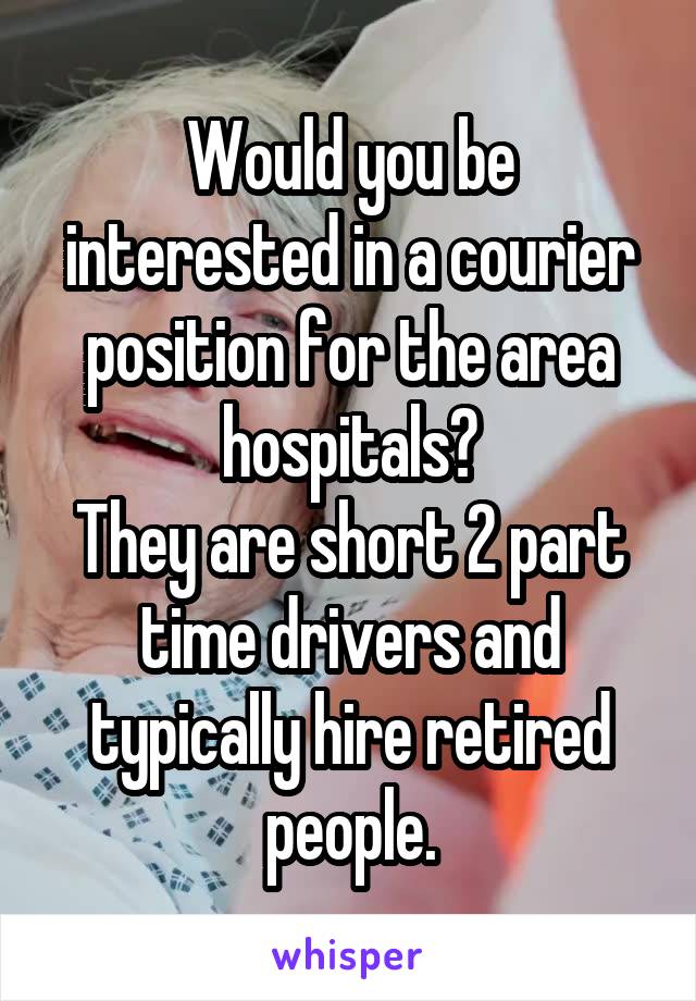 Would you be interested in a courier position for the area hospitals?
They are short 2 part time drivers and typically hire retired people.