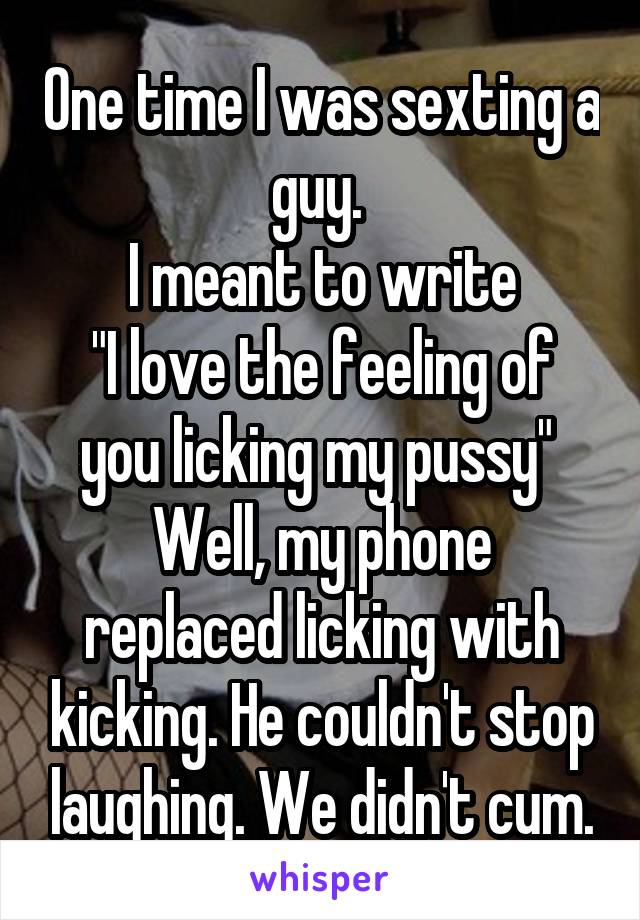 One time I was sexting a guy. 
I meant to write
"I love the feeling of you licking my pussy" 
Well, my phone replaced licking with kicking. He couldn't stop laughing. We didn't cum.