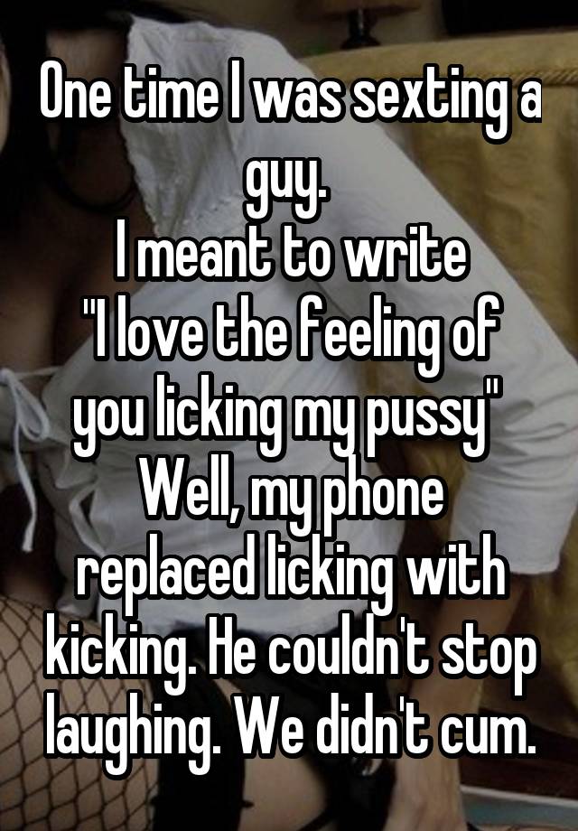 One time I was sexting a guy. 
I meant to write
"I love the feeling of you licking my pussy" 
Well, my phone replaced licking with kicking. He couldn't stop laughing. We didn't cum.