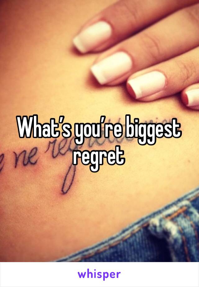 What’s you’re biggest regret 