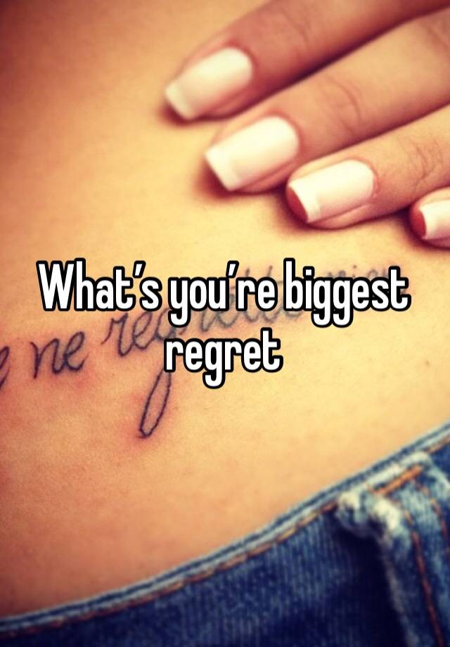 What’s you’re biggest regret 