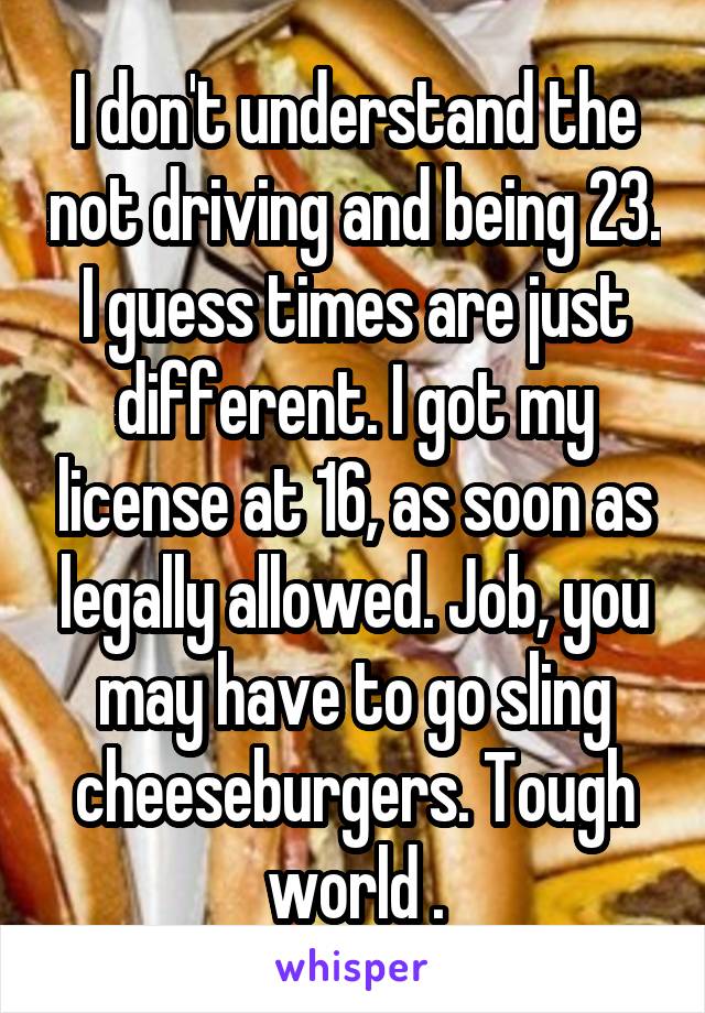 I don't understand the not driving and being 23. I guess times are just different. I got my license at 16, as soon as legally allowed. Job, you may have to go sling cheeseburgers. Tough world .