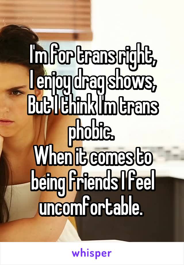 I'm for trans right,
I enjoy drag shows,
But I think I'm trans phobic. 
When it comes to being friends I feel uncomfortable. 