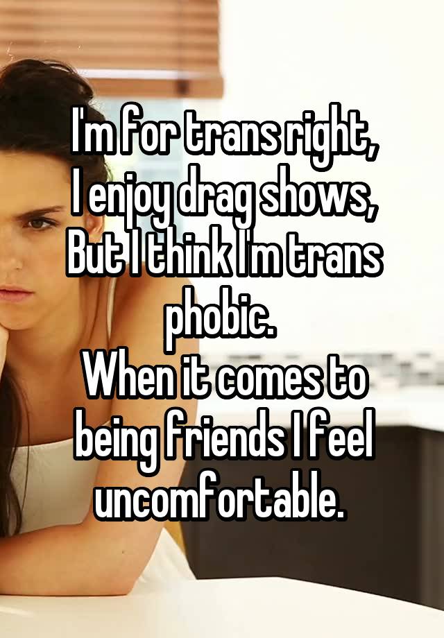 I'm for trans right,
I enjoy drag shows,
But I think I'm trans phobic. 
When it comes to being friends I feel uncomfortable. 