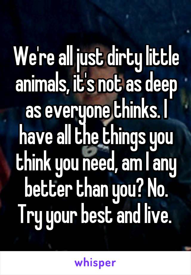 We're all just dirty little animals, it's not as deep as everyone thinks. I have all the things you think you need, am I any better than you? No. Try your best and live. 