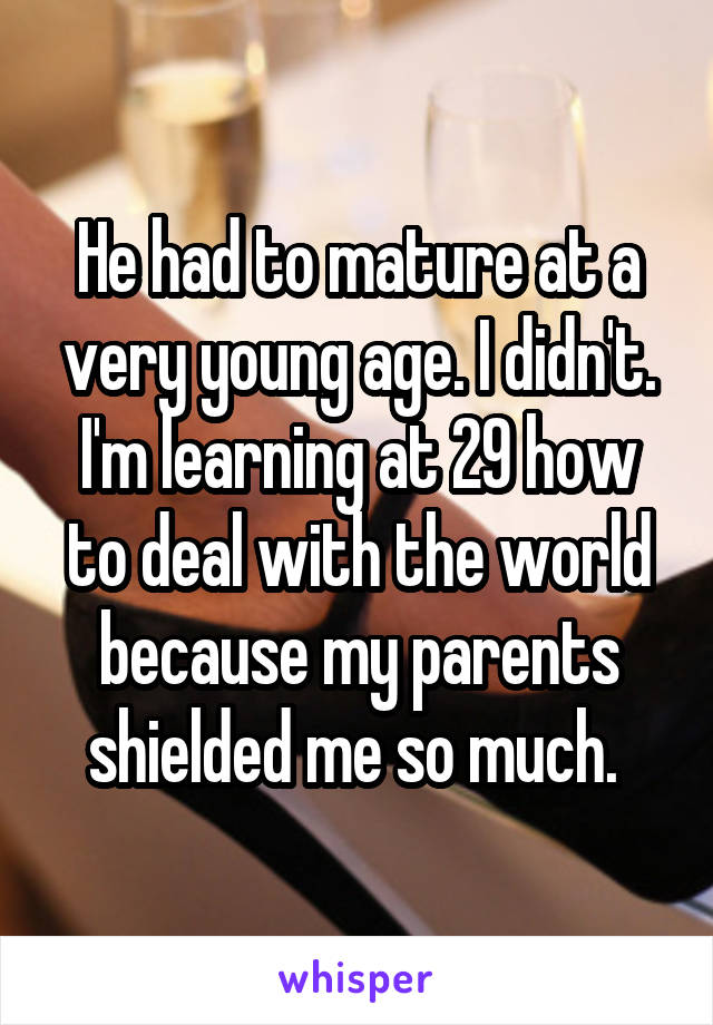 He had to mature at a very young age. I didn't. I'm learning at 29 how to deal with the world because my parents shielded me so much. 