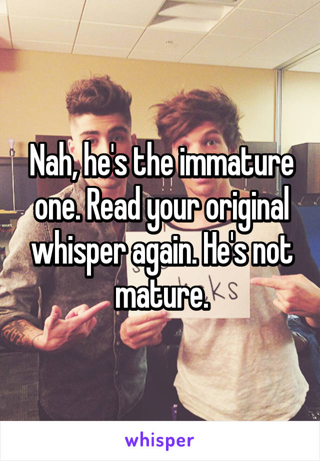 Nah, he's the immature one. Read your original whisper again. He's not mature.