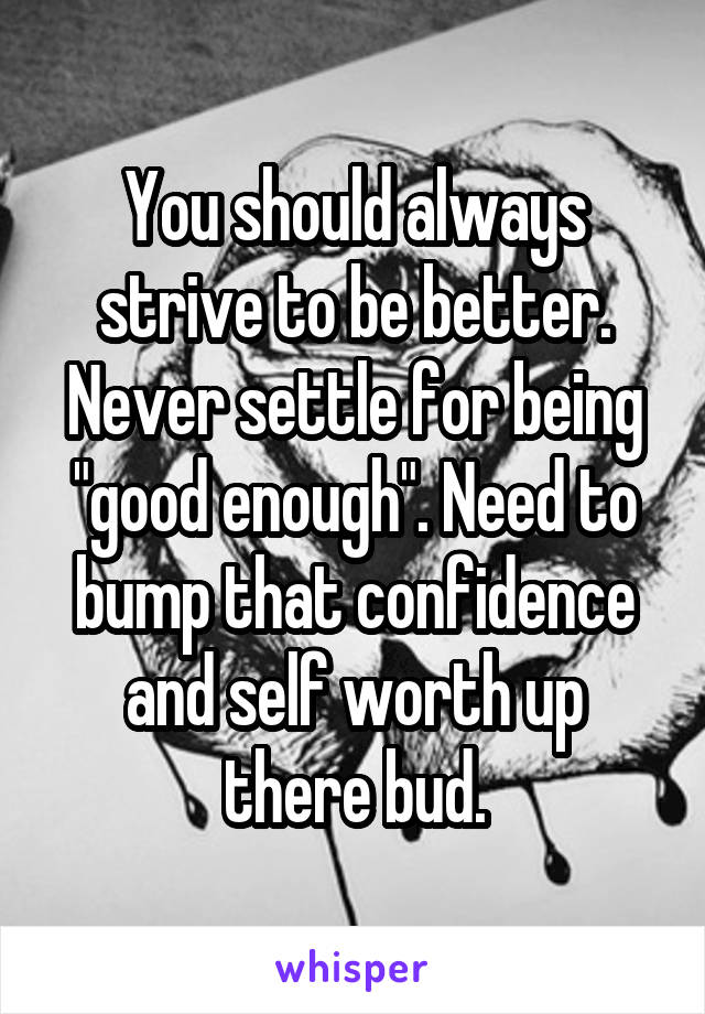 You should always strive to be better. Never settle for being "good enough". Need to bump that confidence and self worth up there bud.