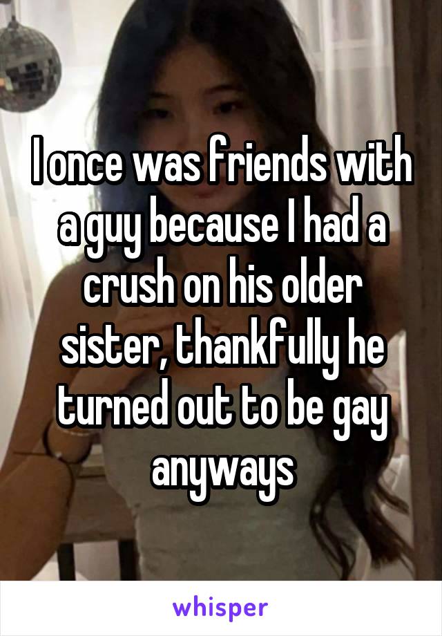 I once was friends with a guy because I had a crush on his older sister, thankfully he turned out to be gay anyways