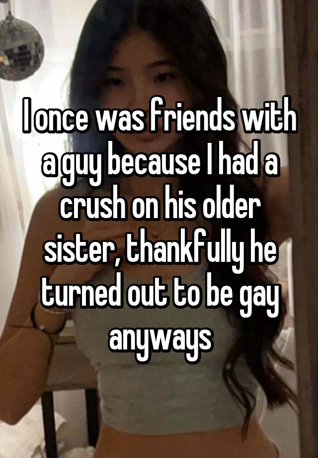 I once was friends with a guy because I had a crush on his older sister, thankfully he turned out to be gay anyways