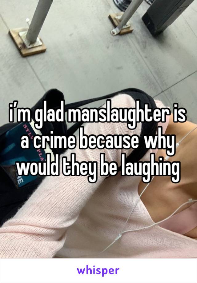 i’m glad manslaughter is a crime because why would they be laughing 