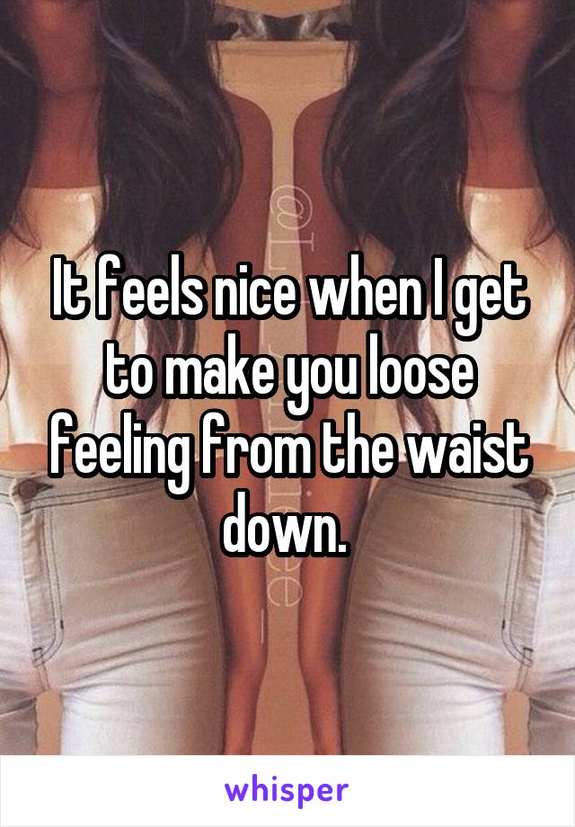 It feels nice when I get to make you loose feeling from the waist down. 