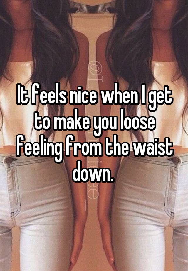 It feels nice when I get to make you loose feeling from the waist down. 