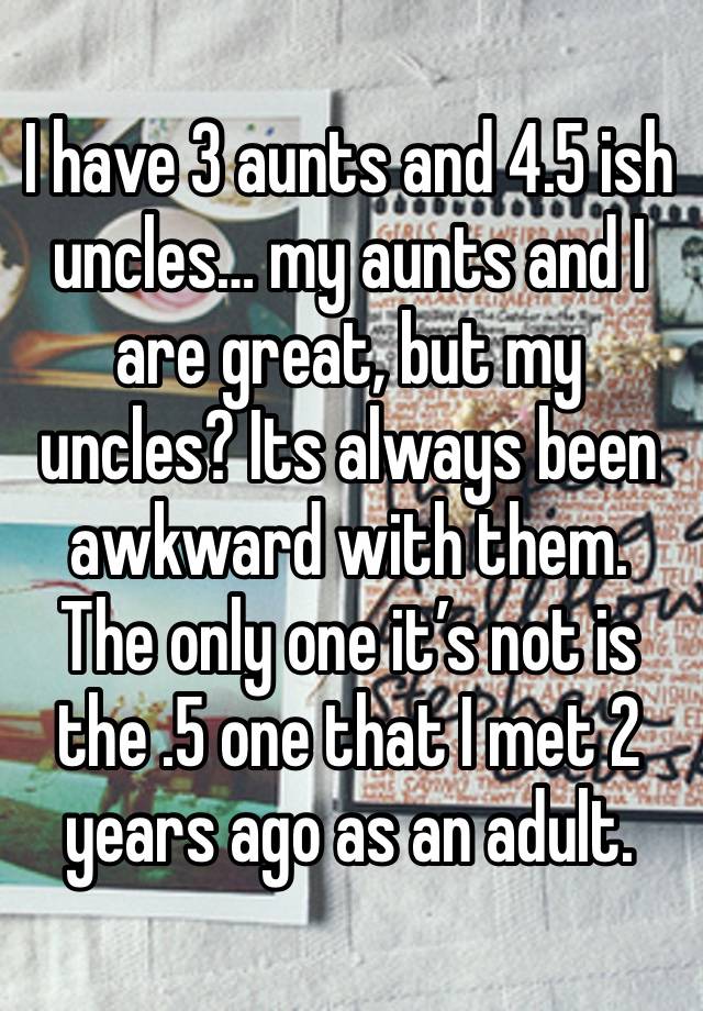 I have 3 aunts and 4.5 ish uncles… my aunts and I are great, but my uncles? Its always been awkward with them. The only one it’s not is the .5 one that I met 2 years ago as an adult.