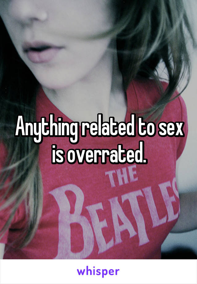 Anything related to sex is overrated.