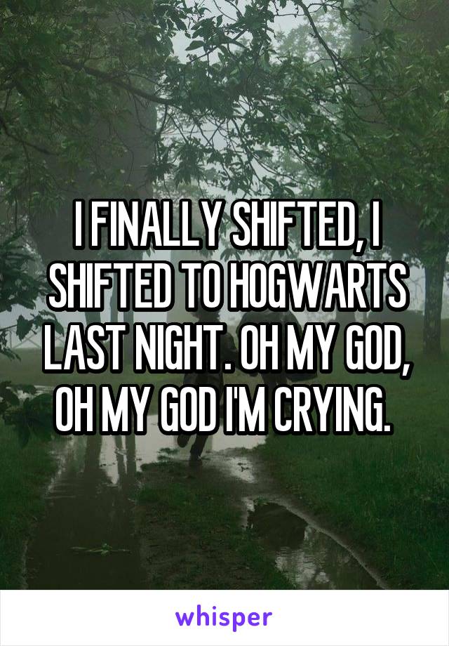 I FINALLY SHIFTED, I SHIFTED TO HOGWARTS LAST NIGHT. OH MY GOD, OH MY GOD I'M CRYING. 