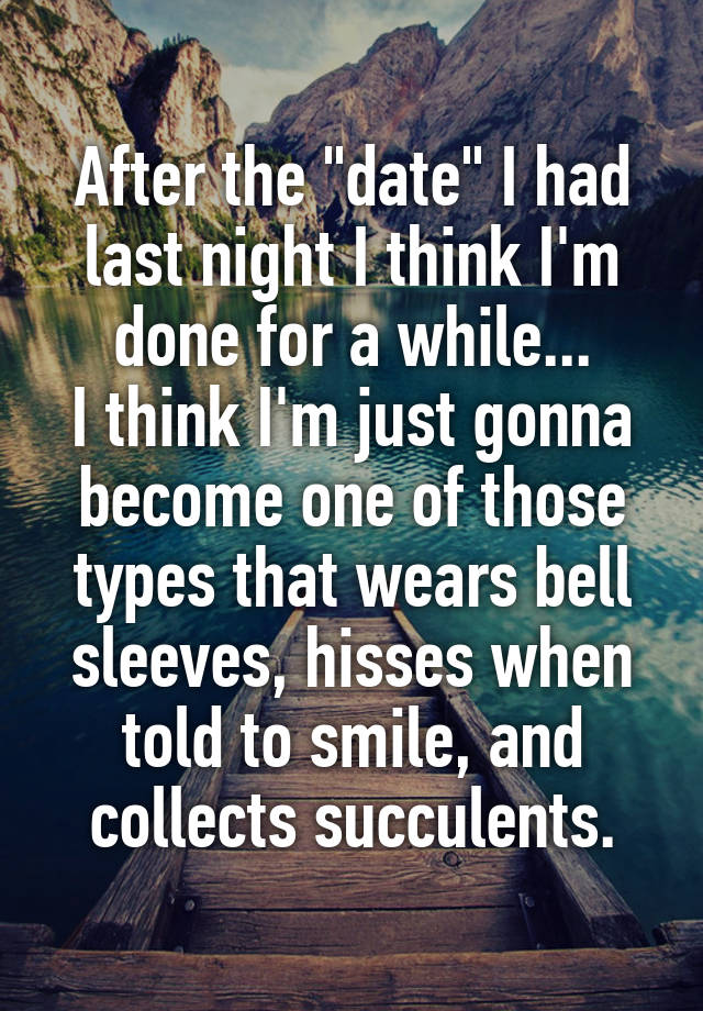 After the "date" I had last night I think I'm done for a while...
I think I'm just gonna become one of those types that wears bell sleeves, hisses when told to smile, and collects succulents.