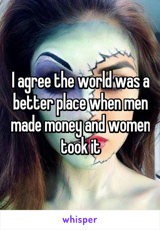 I agree the world was a better place when men made money and women took it