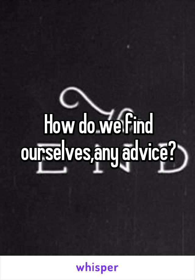 How do we find ourselves,any advice?