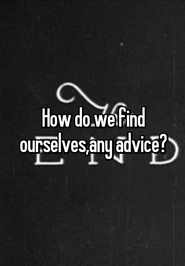 How do we find ourselves,any advice?