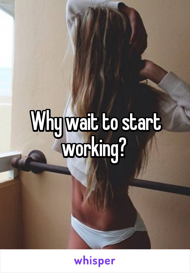 Why wait to start working? 