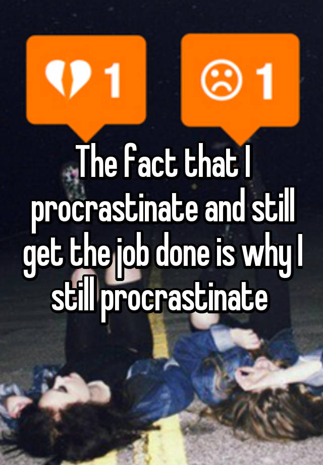 The fact that I procrastinate and still get the job done is why I still procrastinate 